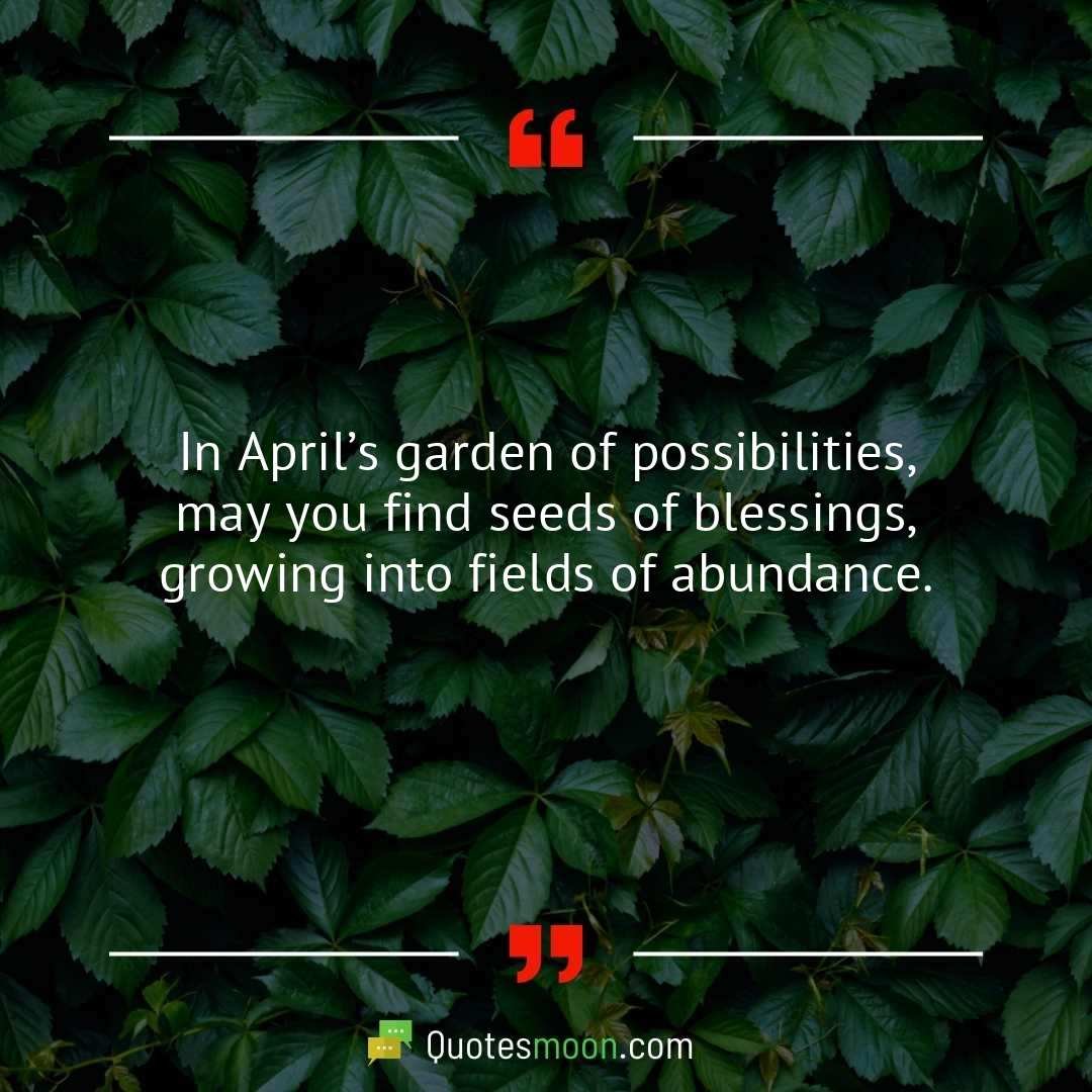 In April’s garden of possibilities, may you find seeds of blessings, growing into fields of abundance.
