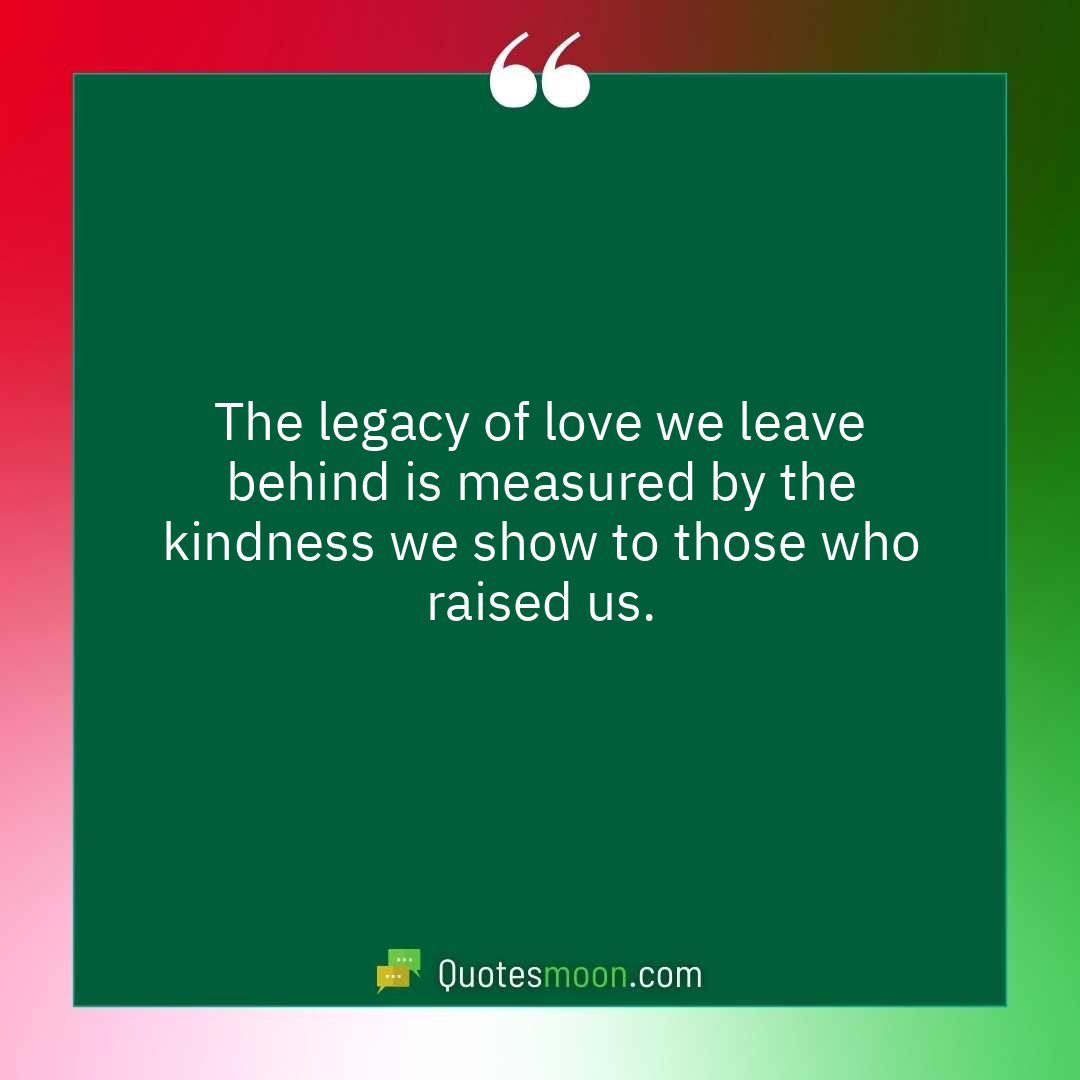 The legacy of love we leave behind is measured by the kindness we show to those who raised us.