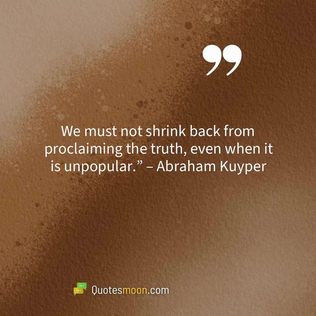 We must not shrink back from proclaiming the truth, even when it is unpopular.” – Abraham Kuyper