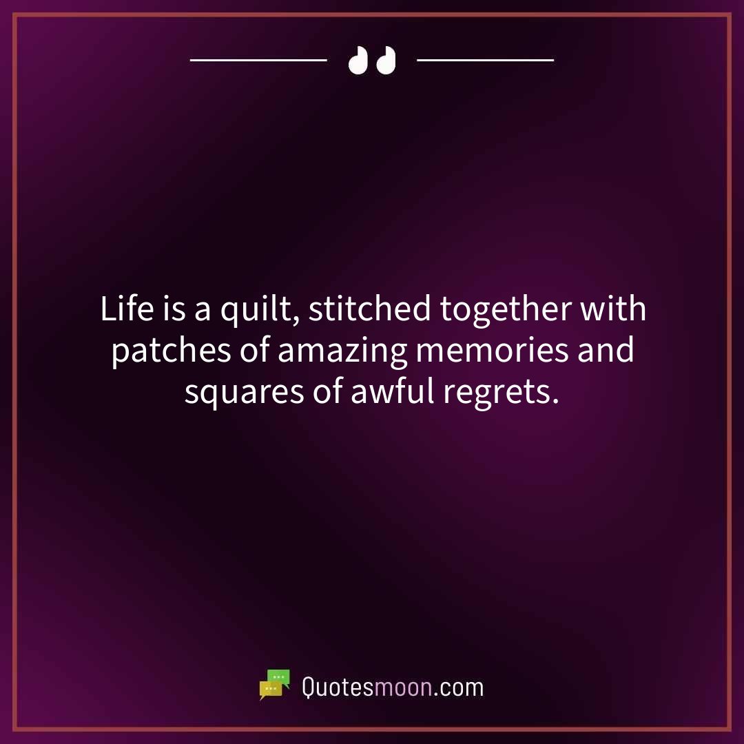 Life is a quilt, stitched together with patches of amazing memories and squares of awful regrets.