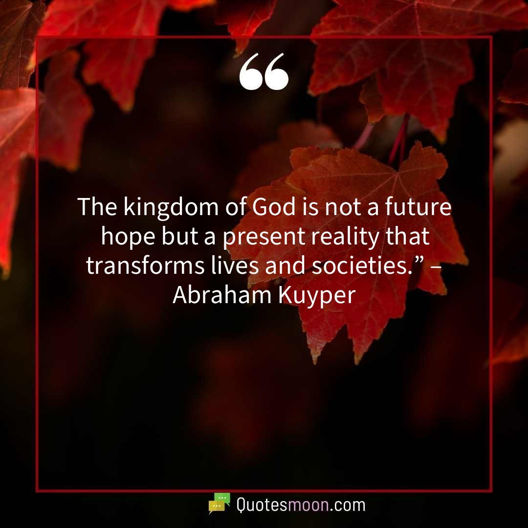 The kingdom of God is not a future hope but a present reality that transforms lives and societies.” – Abraham Kuyper