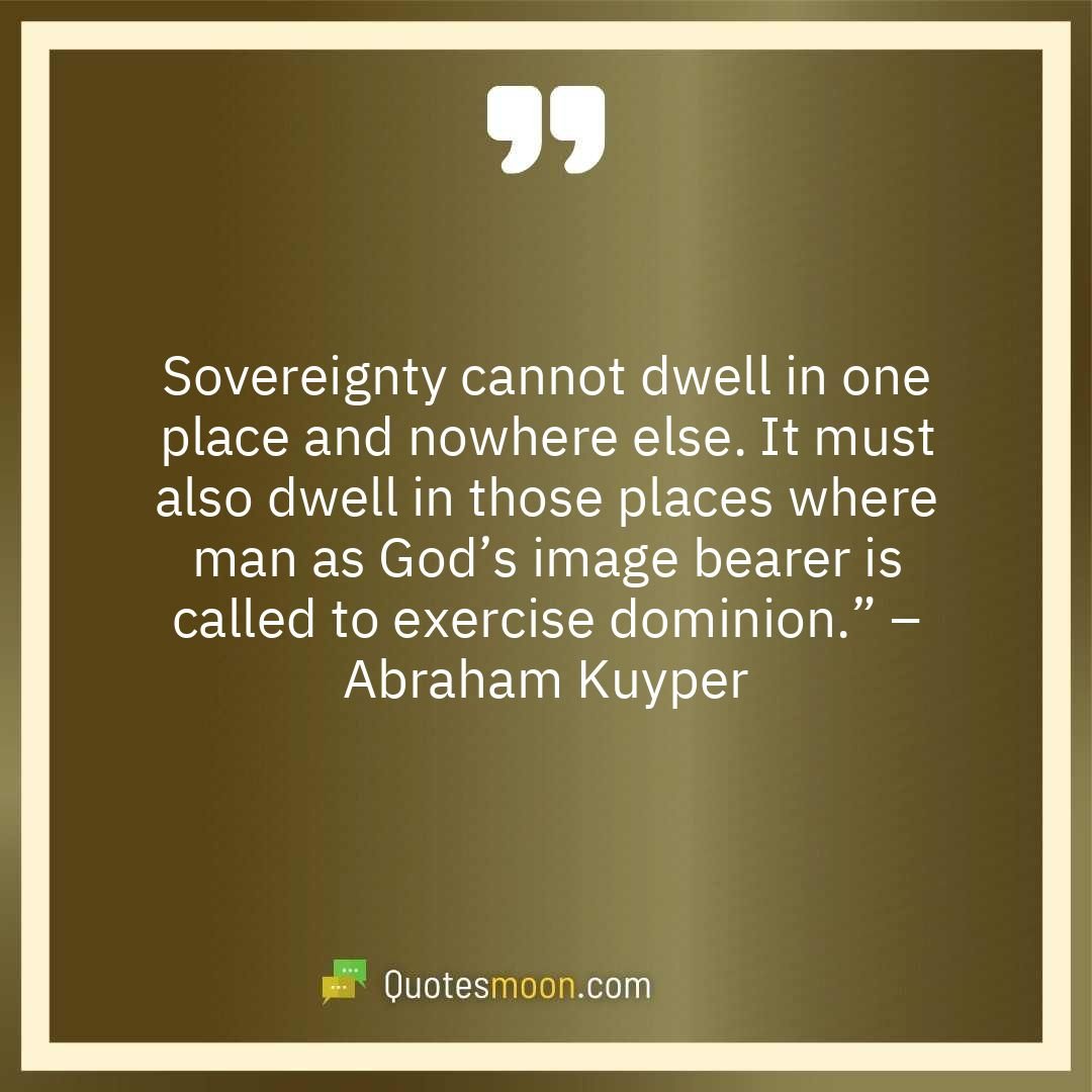 Sovereignty cannot dwell in one place and nowhere else. It must also dwell in those places where man as God’s image bearer is called to exercise dominion.” – Abraham Kuyper