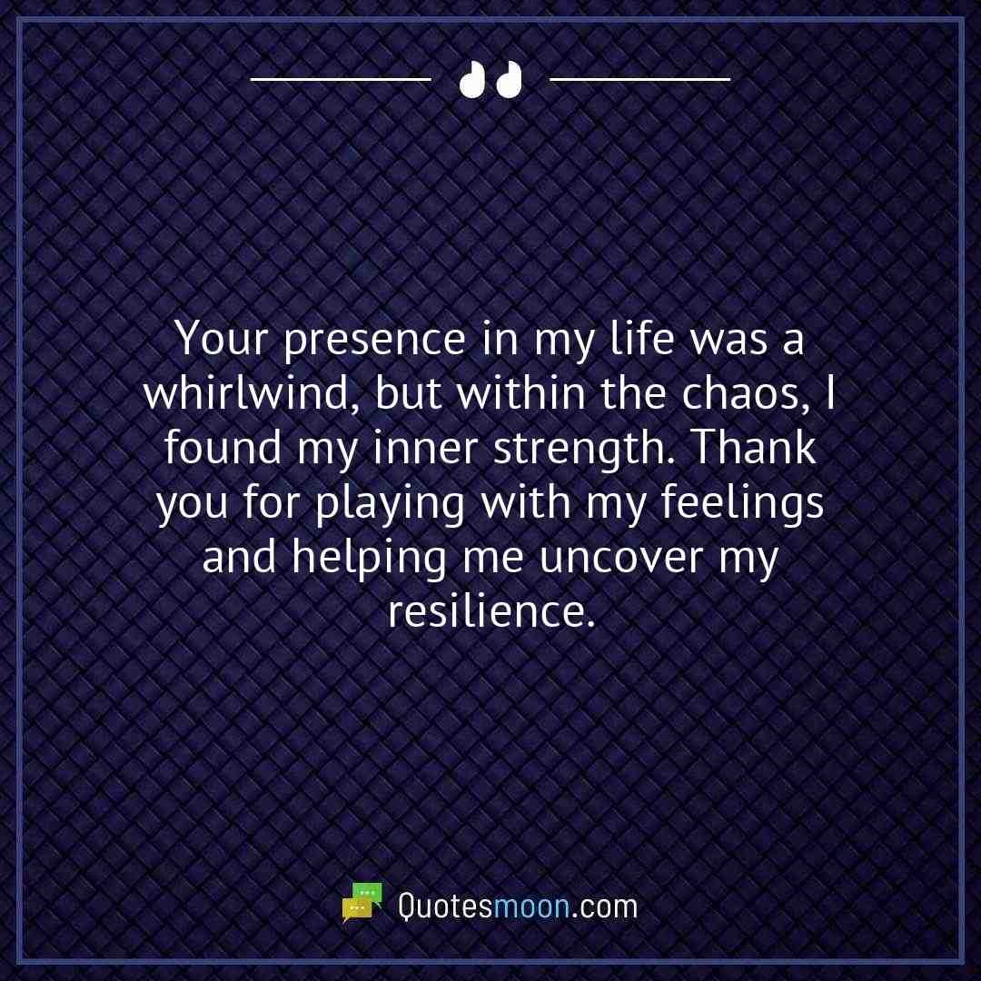 Your presence in my life was a whirlwind, but within the chaos, I found my inner strength. Thank you for playing with my feelings and helping me uncover my resilience.