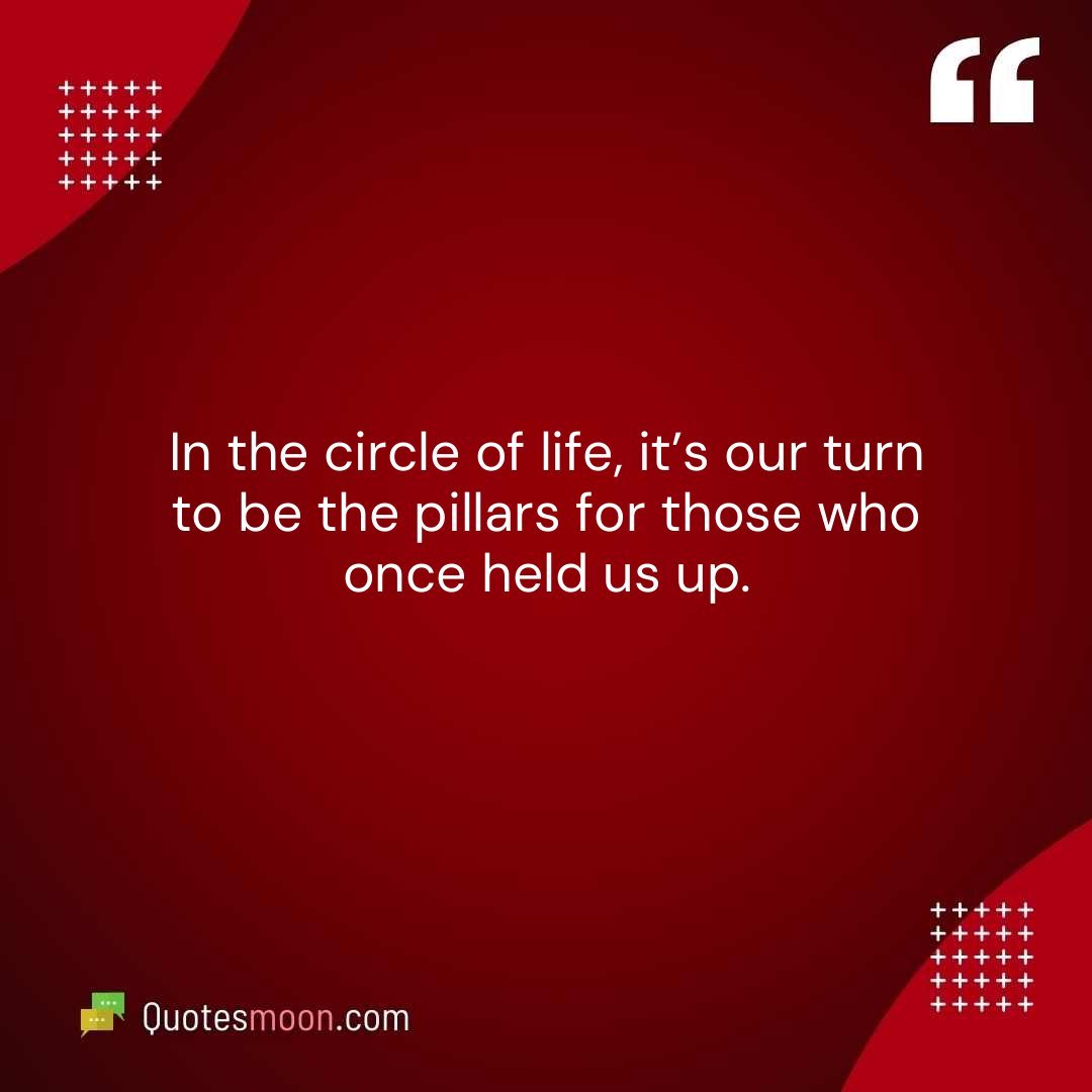 In the circle of life, it’s our turn to be the pillars for those who once held us up.