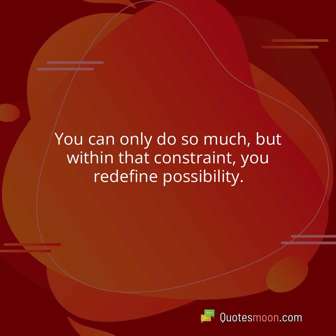 You can only do so much, but within that constraint, you redefine possibility.