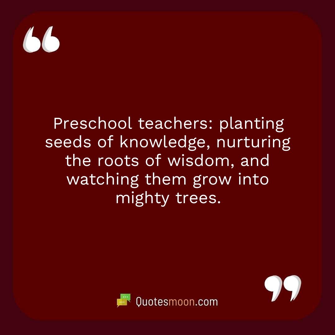 Preschool teachers: planting seeds of knowledge, nurturing the roots of wisdom, and watching them grow into mighty trees.