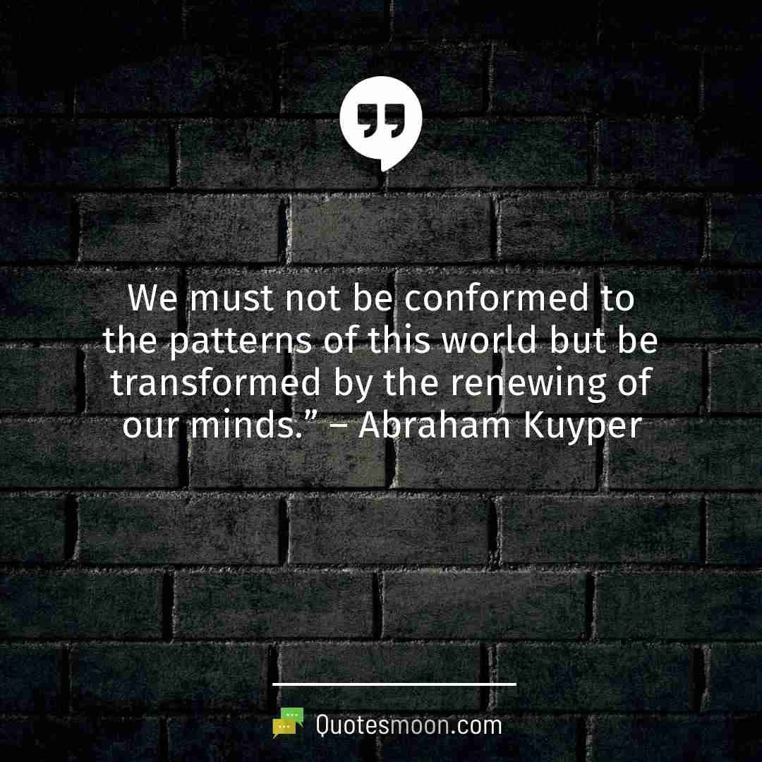 We must not be conformed to the patterns of this world but be transformed by the renewing of our minds.” – Abraham Kuyper