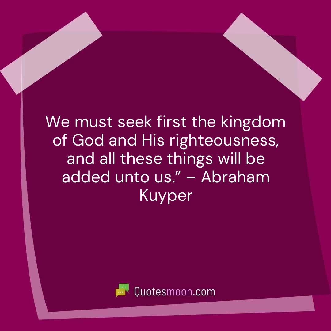 We must seek first the kingdom of God and His righteousness, and all these things will be added unto us.” – Abraham Kuyper