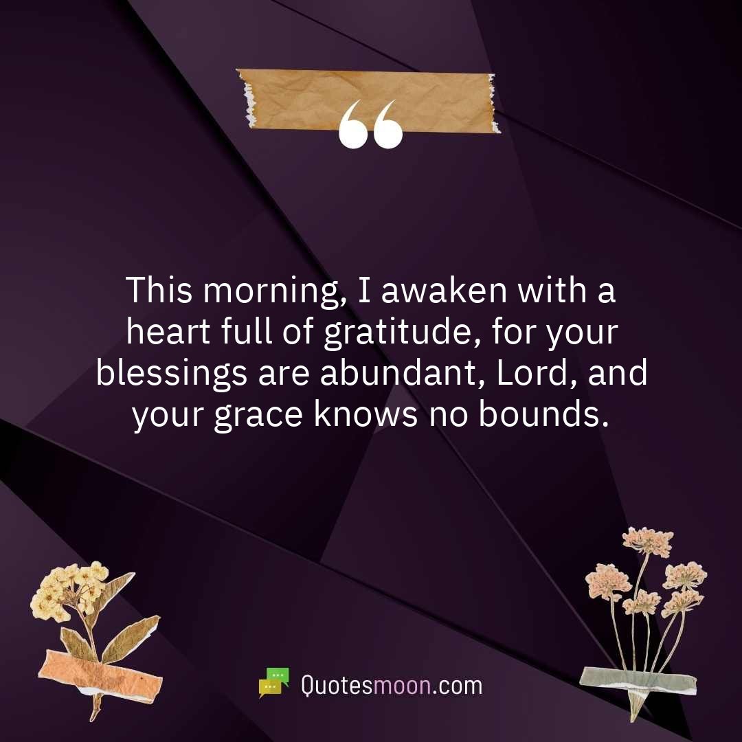 This morning, I awaken with a heart full of gratitude, for your blessings are abundant, Lord, and your grace knows no bounds.