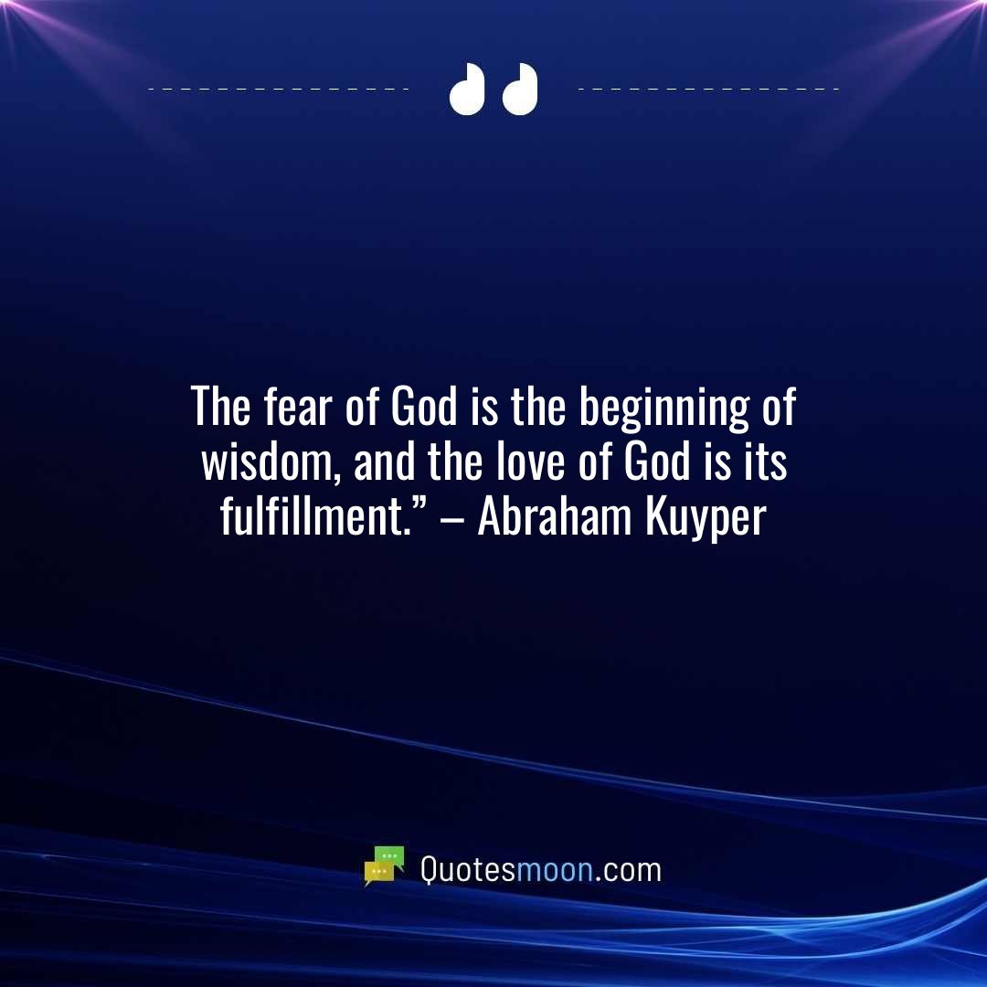 The fear of God is the beginning of wisdom, and the love of God is its fulfillment.” – Abraham Kuyper