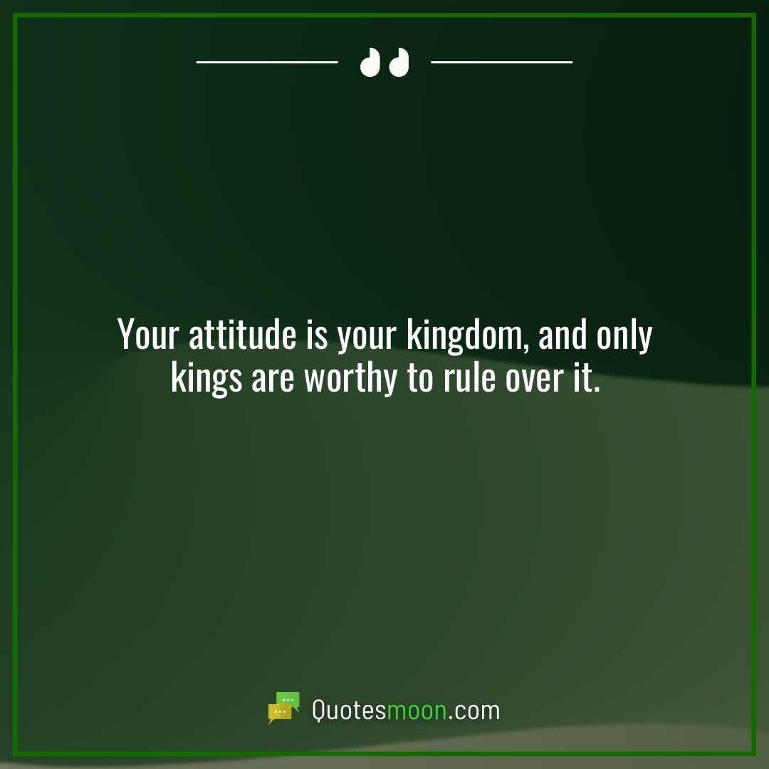 Your attitude is your kingdom, and only kings are worthy to rule over it.