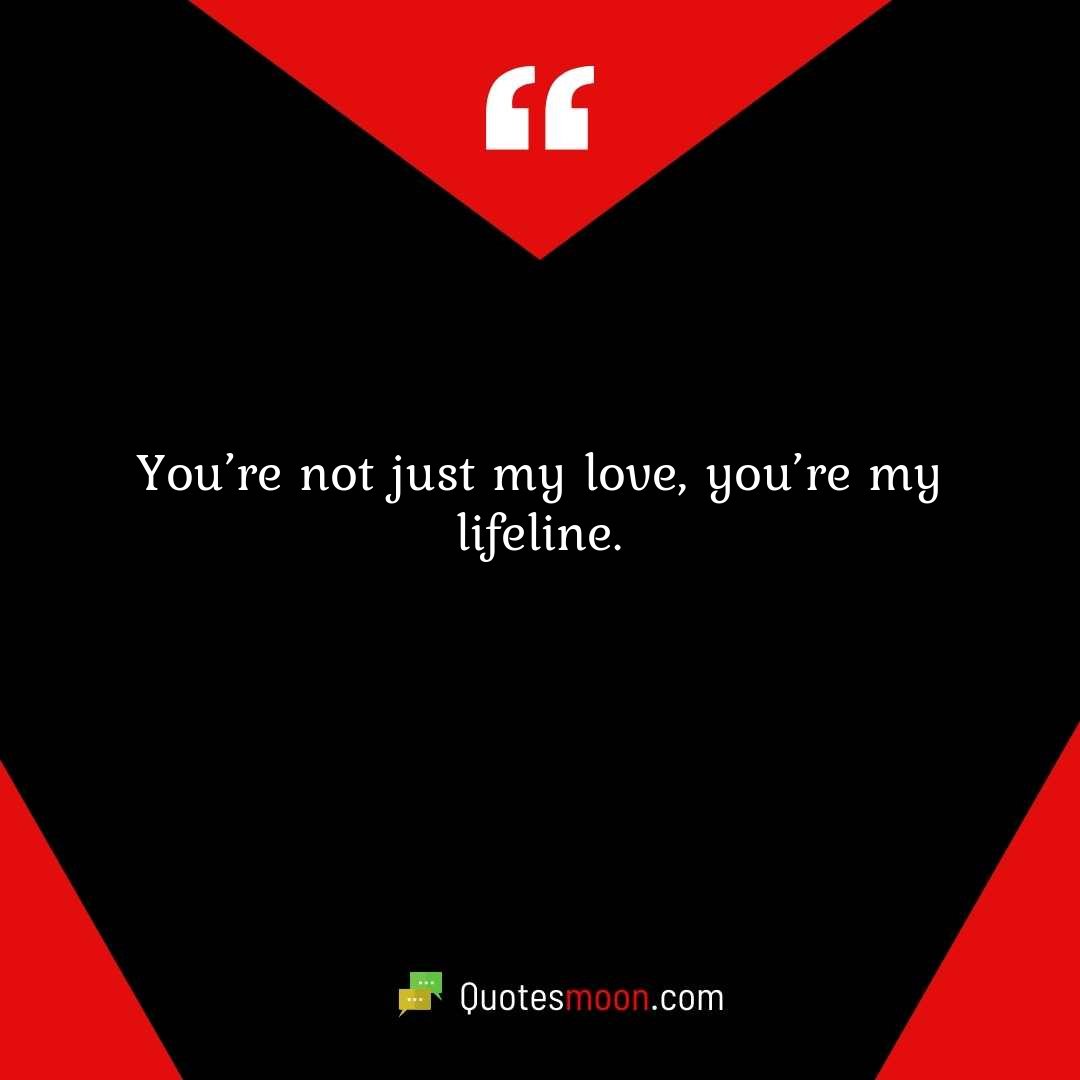 You’re not just my love, you’re my lifeline.