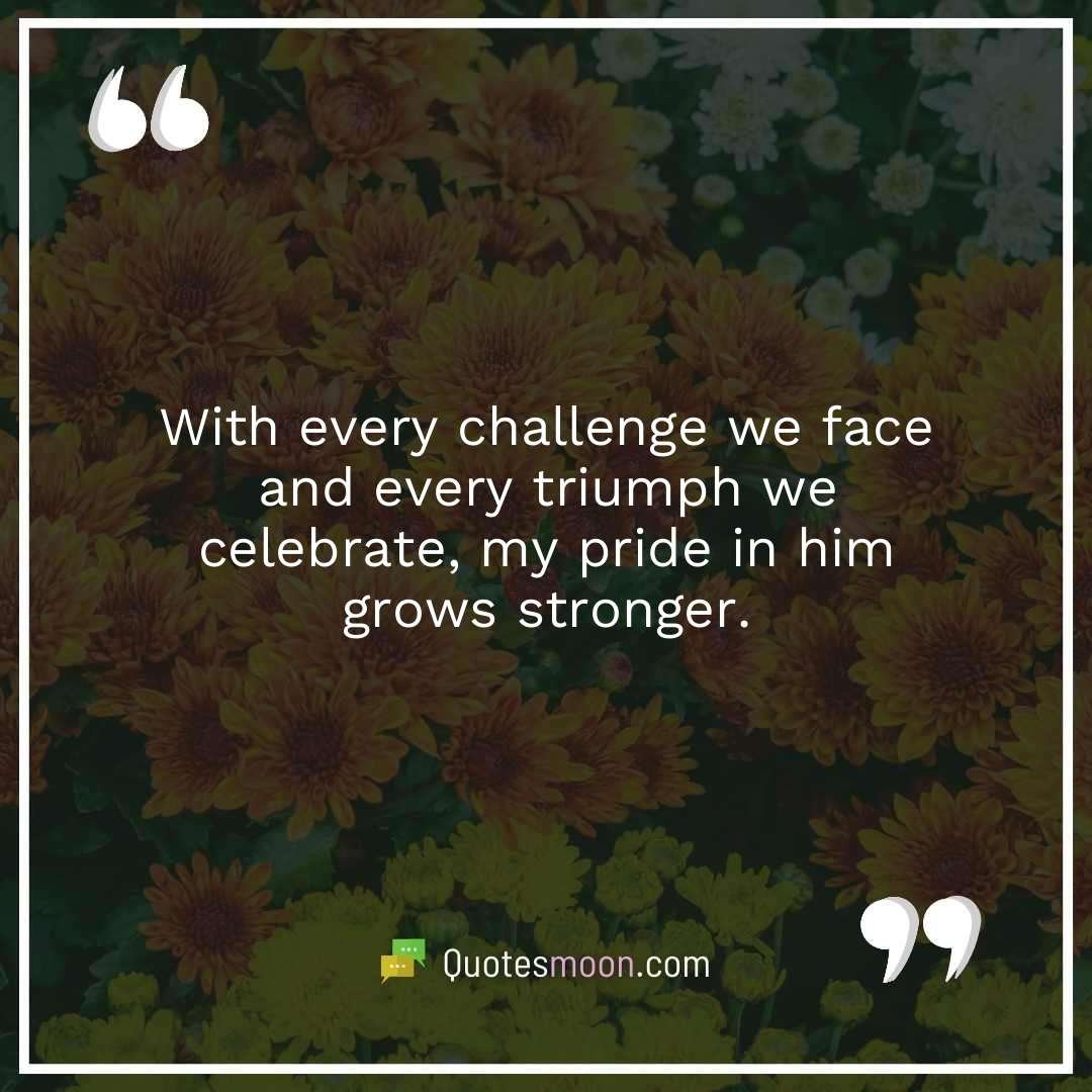 With every challenge we face and every triumph we celebrate, my pride in him grows stronger.