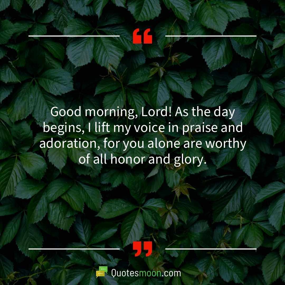 Good morning, Lord! As the day begins, I lift my voice in praise and adoration, for you alone are worthy of all honor and glory.