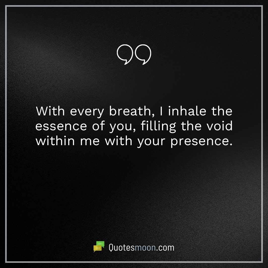With every breath, I inhale the essence of you, filling the void within me with your presence.