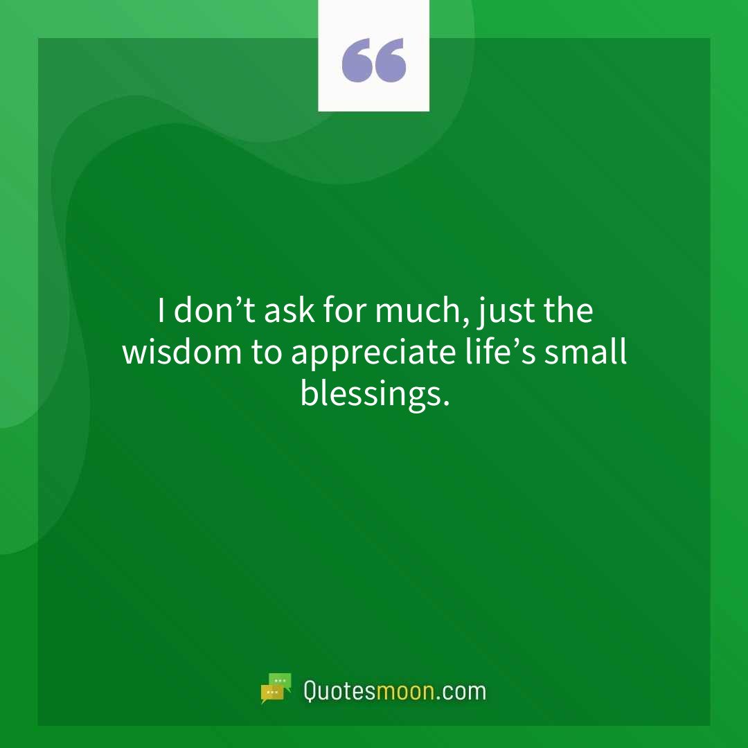 I don’t ask for much, just the wisdom to appreciate life’s small blessings.