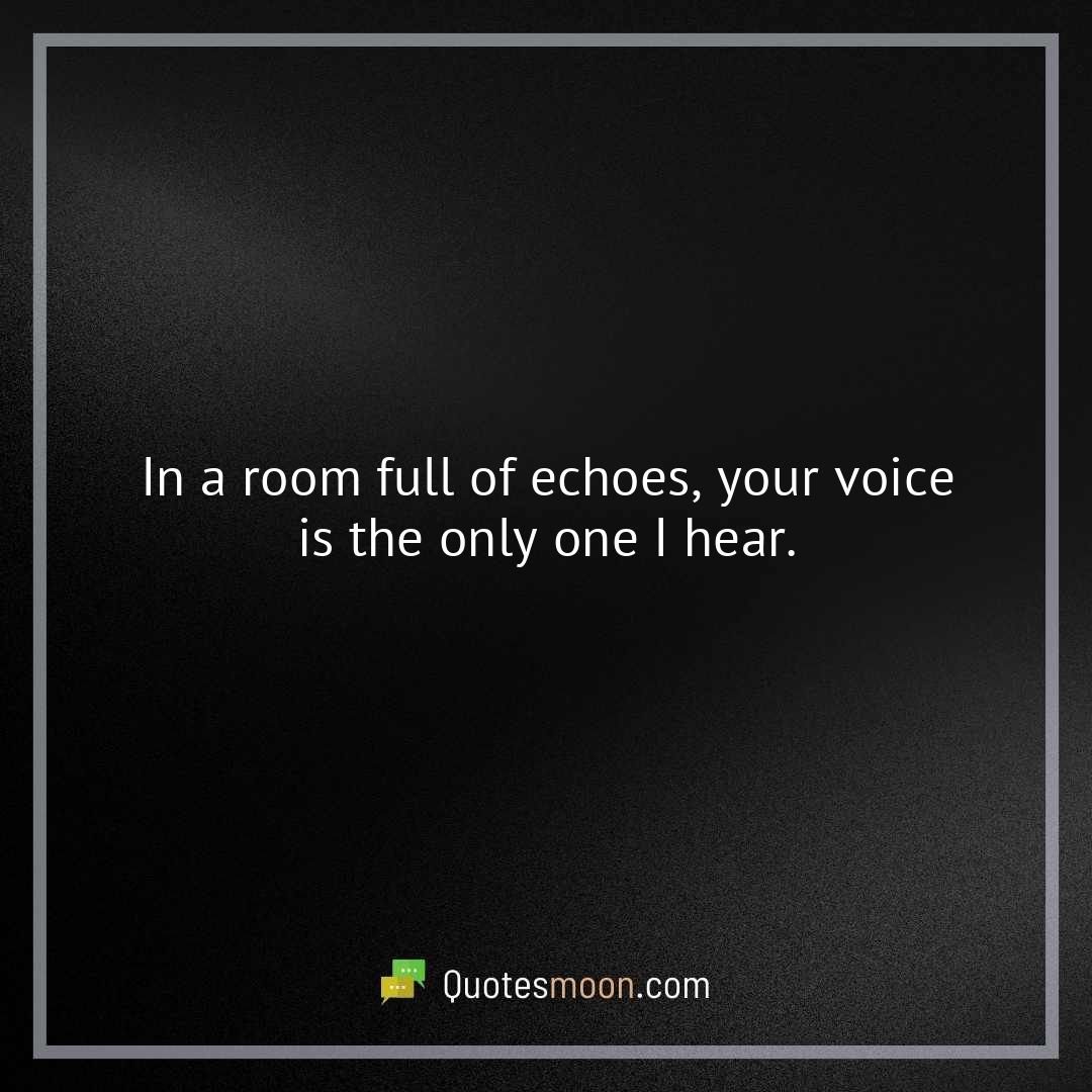 In a room full of echoes, your voice is the only one I hear.