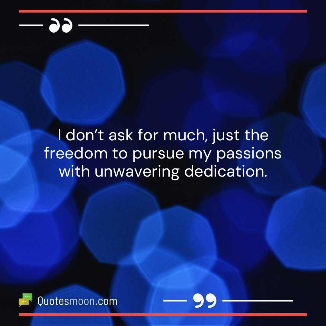 I don’t ask for much, just the freedom to pursue my passions with unwavering dedication.