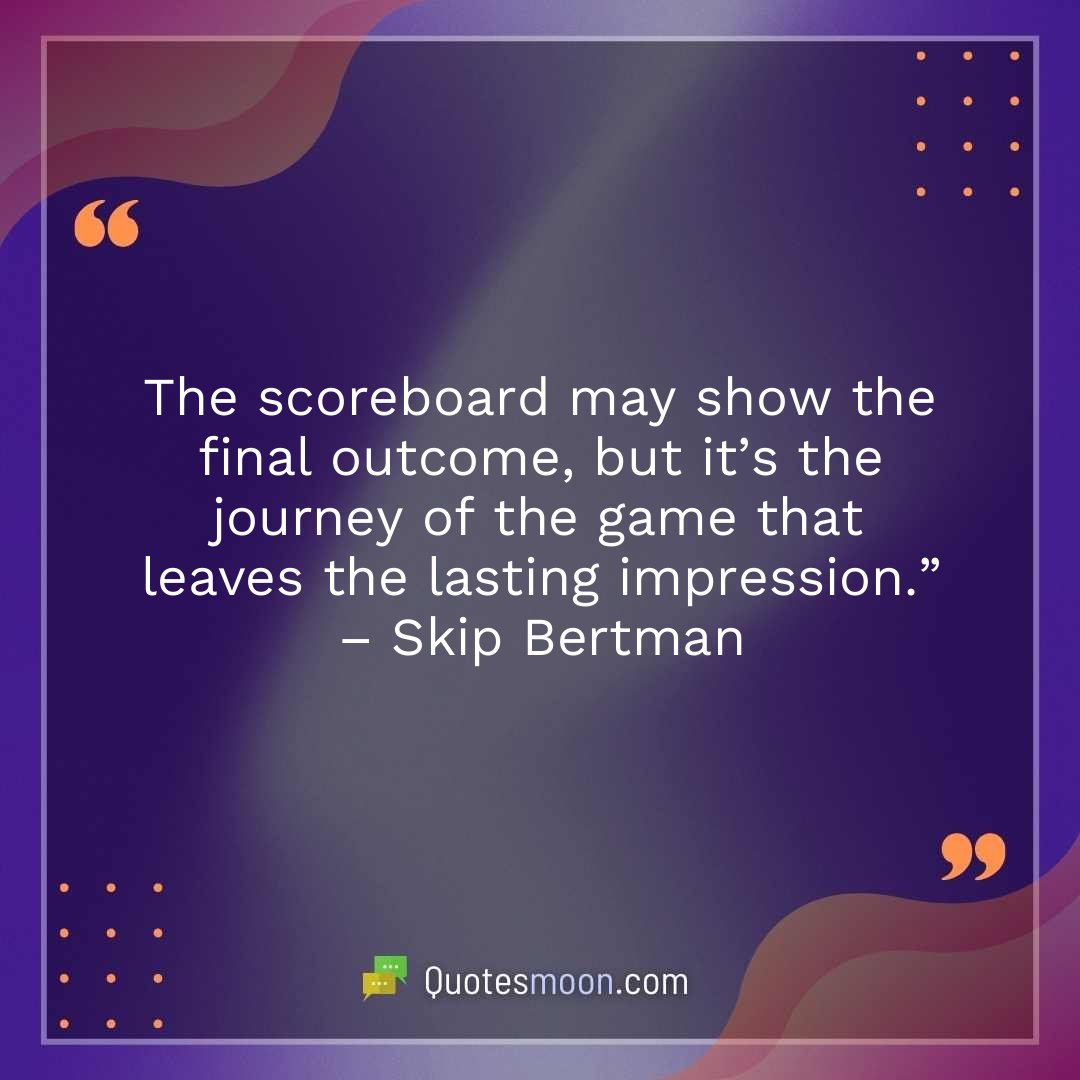 The scoreboard may show the final outcome, but it’s the journey of the game that leaves the lasting impression.” – Skip Bertman