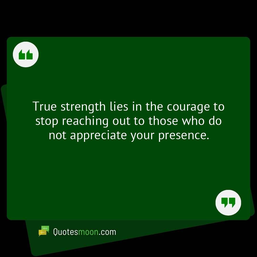 True strength lies in the courage to stop reaching out to those who do not appreciate your presence.