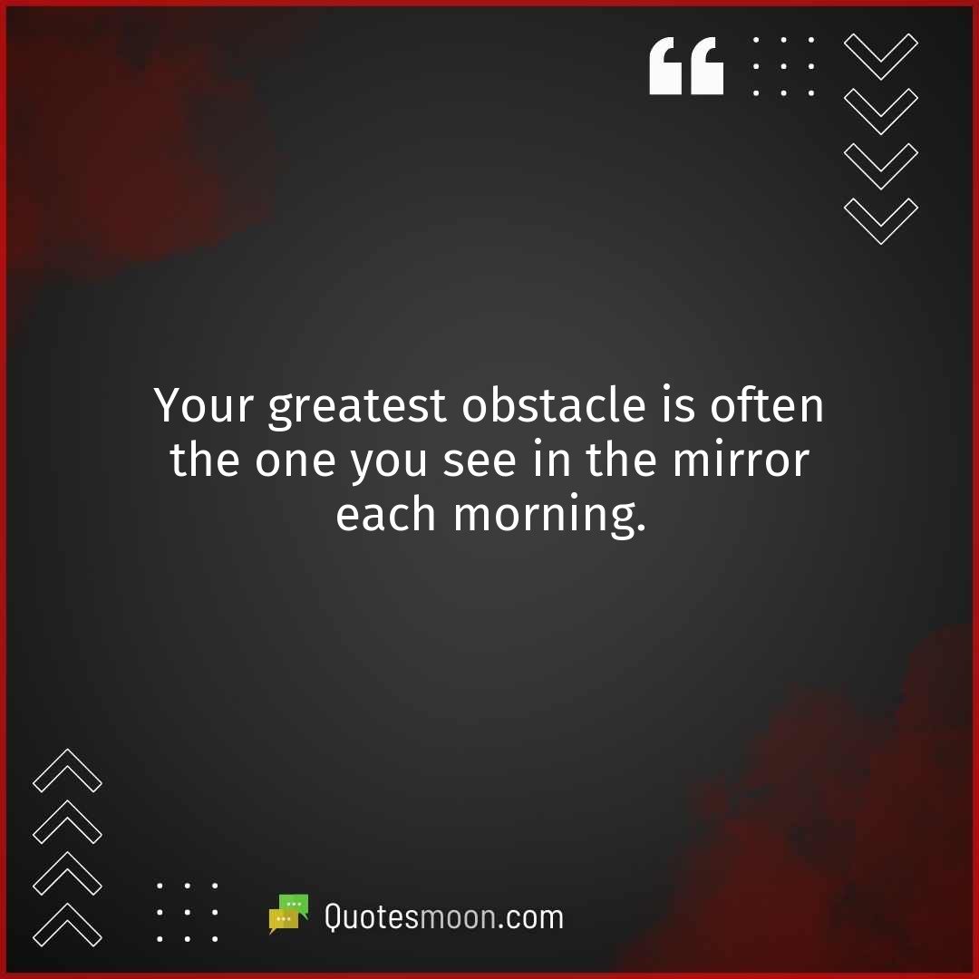 Your greatest obstacle is often the one you see in the mirror each morning.