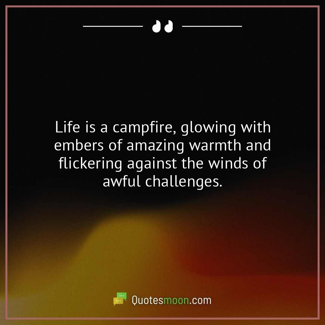 Life is a campfire, glowing with embers of amazing warmth and flickering against the winds of awful challenges.
