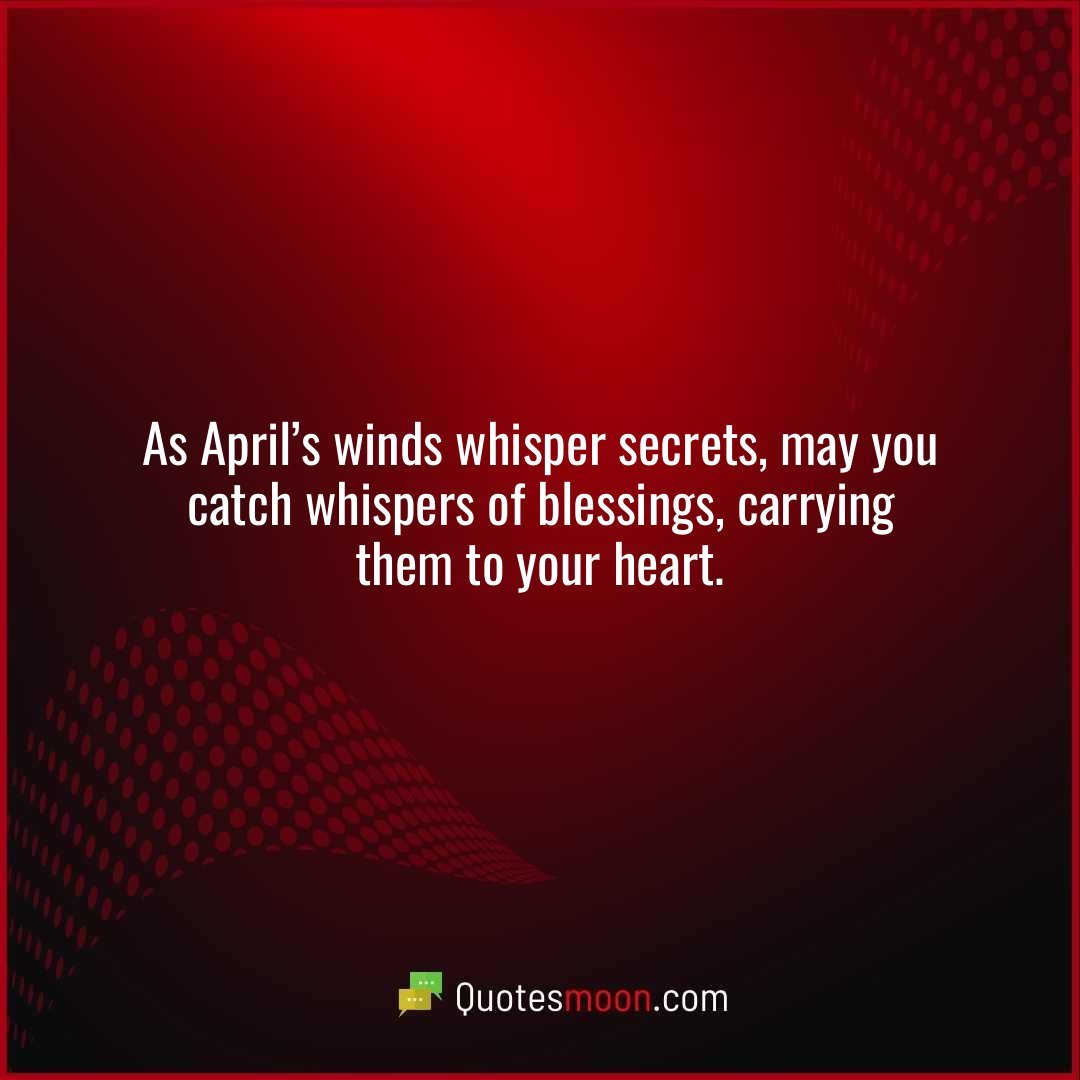 As April’s winds whisper secrets, may you catch whispers of blessings, carrying them to your heart.