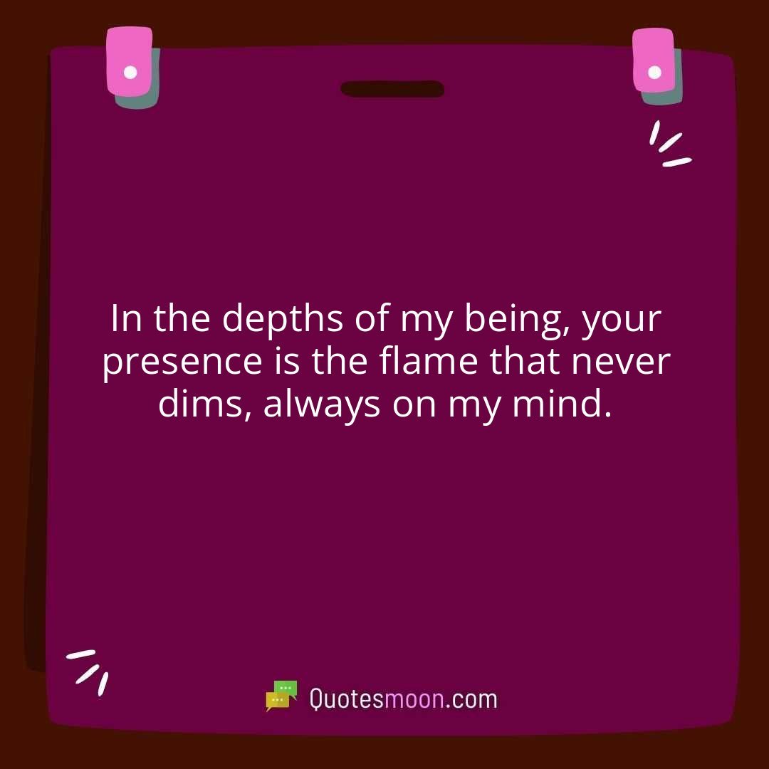In the depths of my being, your presence is the flame that never dims, always on my mind.