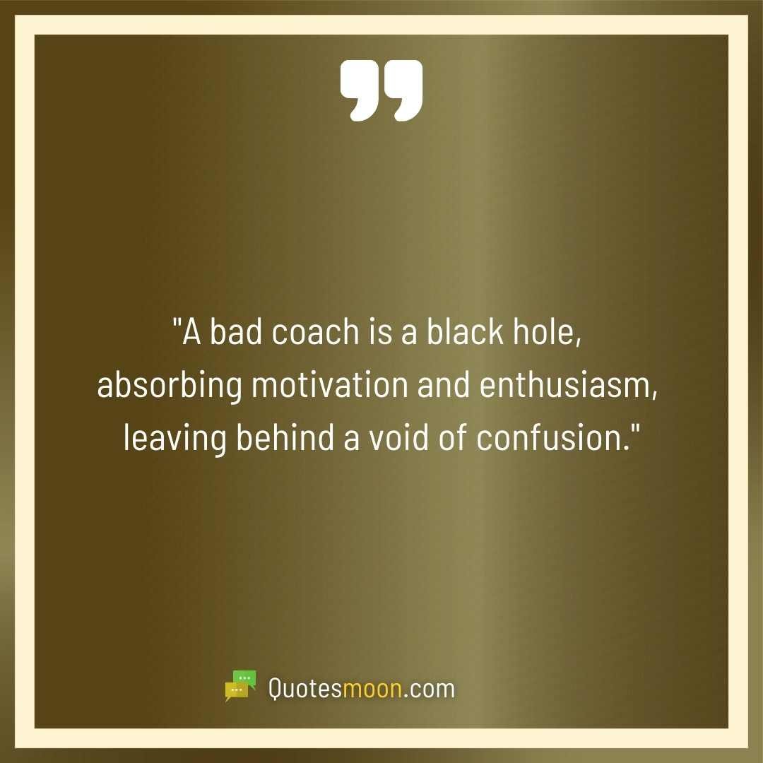 "A bad coach is a black hole, absorbing motivation and enthusiasm, leaving behind a void of confusion."
