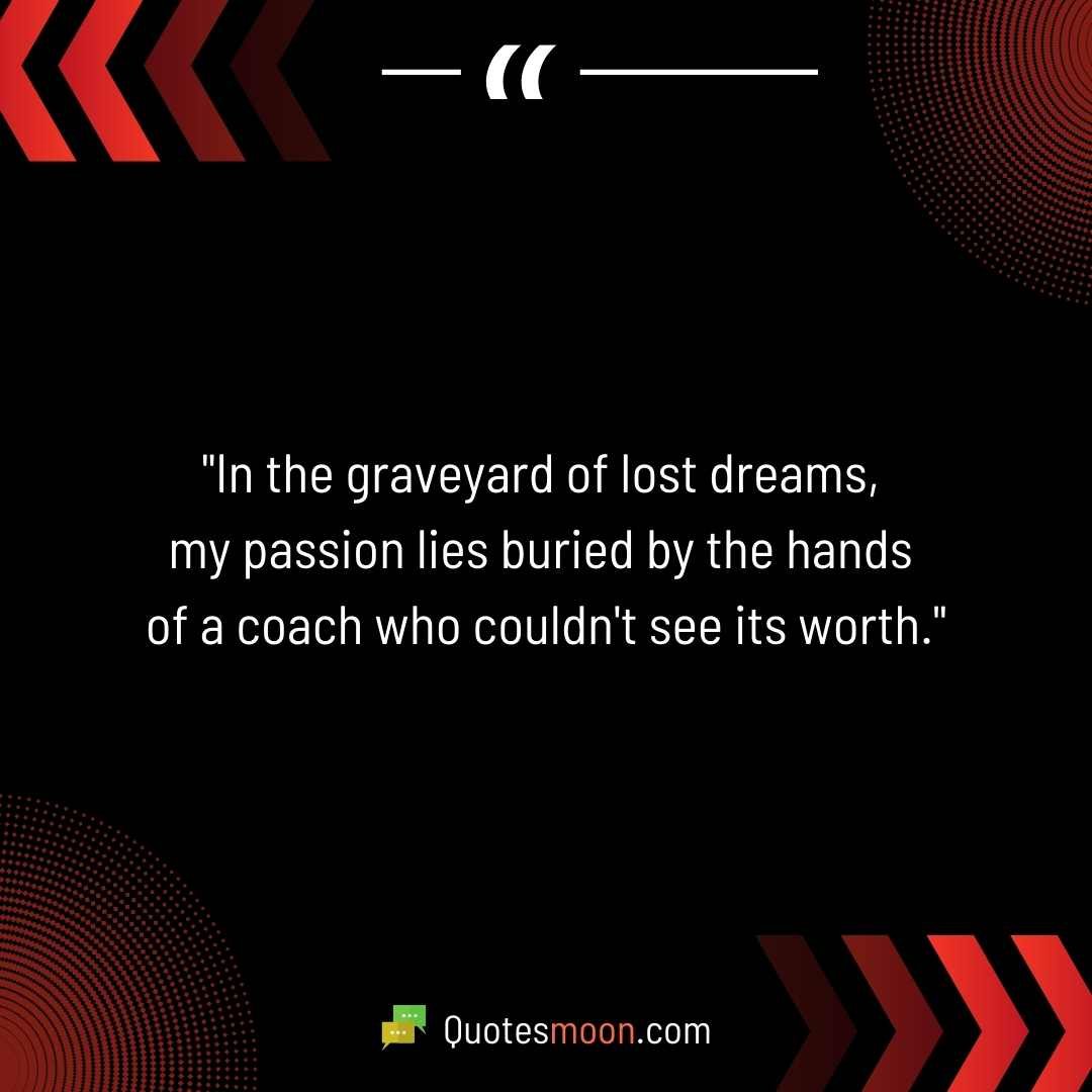 "In the graveyard of lost dreams, my passion lies buried by the hands of a coach who couldn't see its worth."
