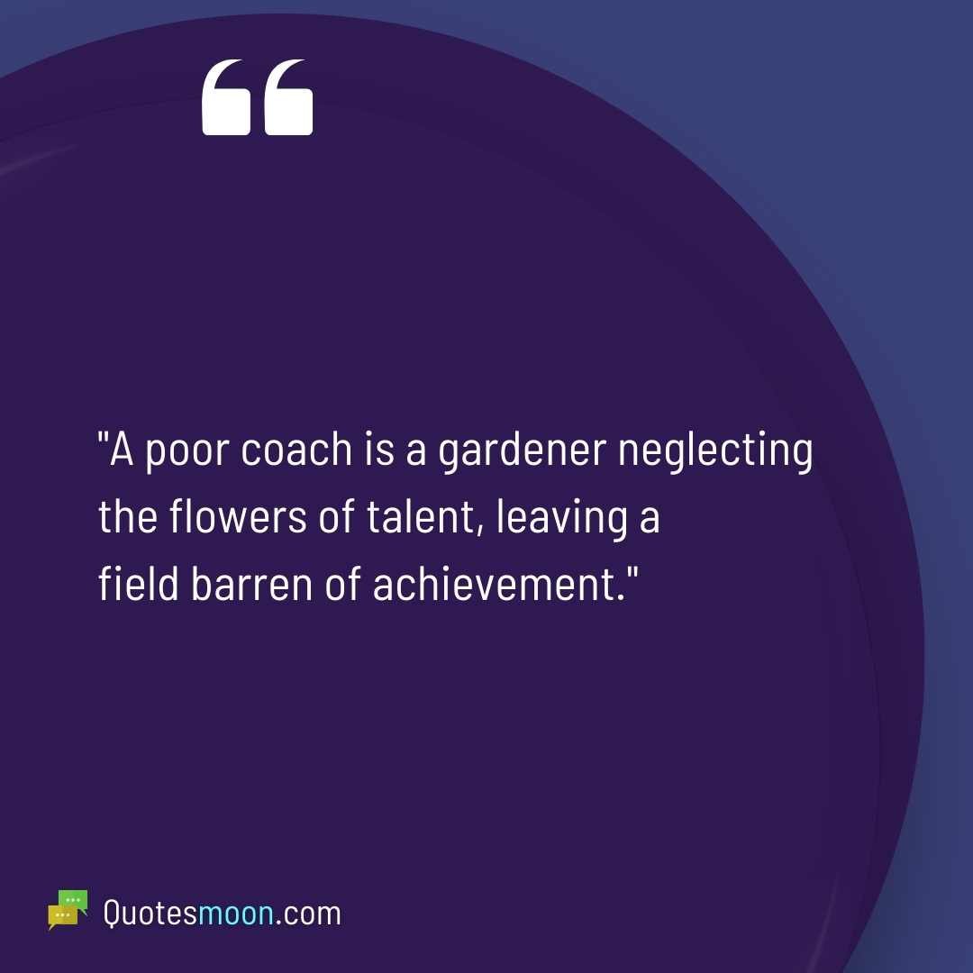 "A poor coach is a gardener neglecting the flowers of talent, leaving a field barren of achievement."