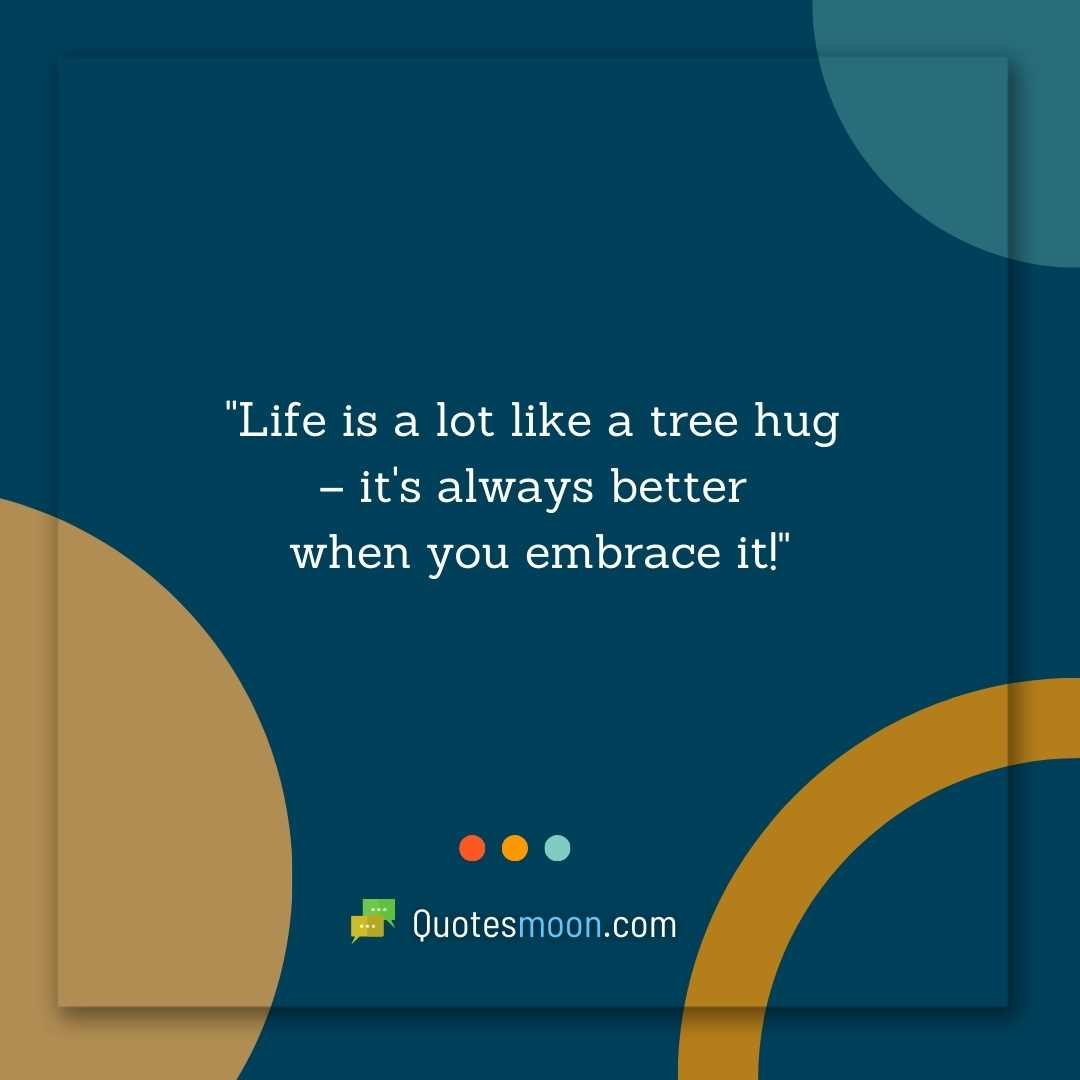"Life is a lot like a tree hug – it's always better when you embrace it!"