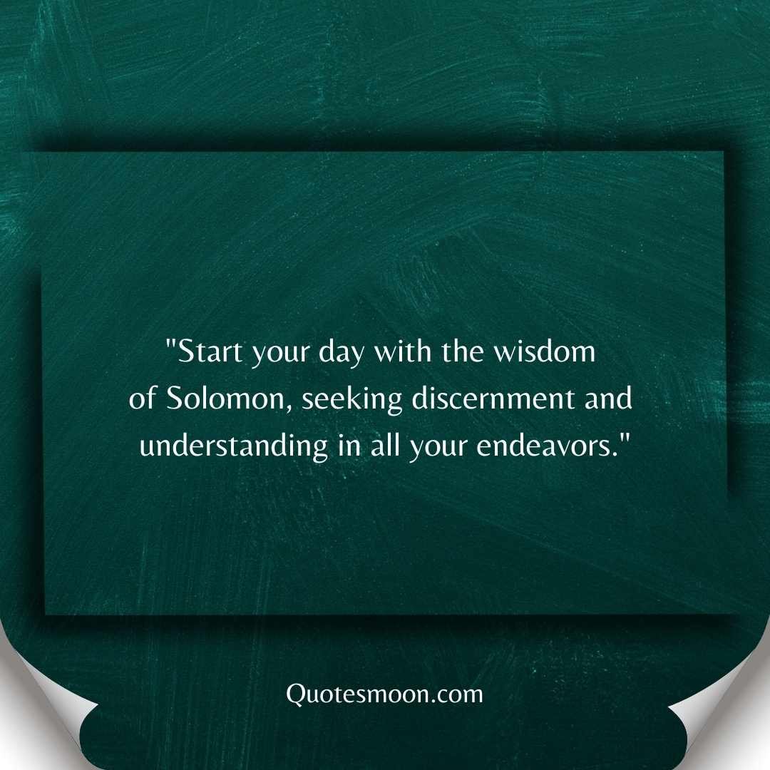 "Start your day with the wisdom of Solomon, seeking discernment and understanding in all your endeavors."
